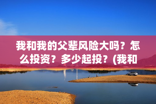 我和我的父辈风险大吗？怎么投资？多少起投？(我和我的父辈们乘风简介)