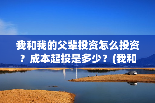 我和我的父辈投资怎么投资?成本起投是多少?(我和我的父辈讲啥) 我和我的父辈投资怎么投资?成本起投是多少?(我和我的父辈讲啥)