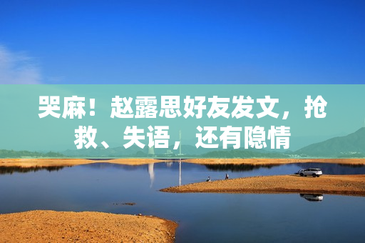 哭麻！赵露思好友发文，抢救、失语，还有隐情