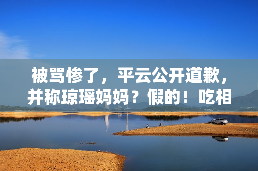 被骂惨了，平云公开道歉，并称琼瑶妈妈？假的！吃相比他爹还难看