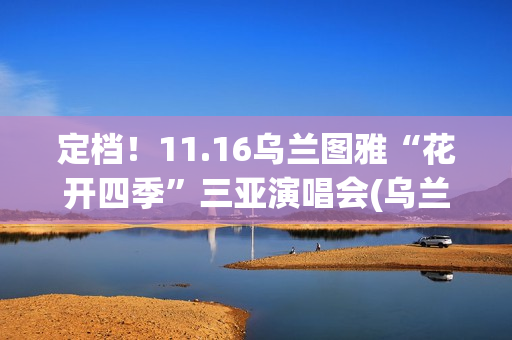 定档！11.16乌兰图雅“花开四季”三亚演唱会(乌兰现象)
