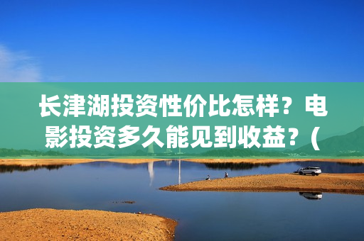 长津湖投资性价比怎样？电影投资多久能见到收益？(长津湖投资太大估计亏本)