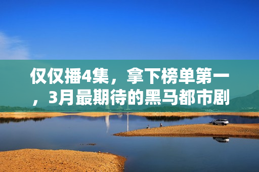 仅仅播4集，拿下榜单第一，3月最期待的黑马都市剧开播就炸了