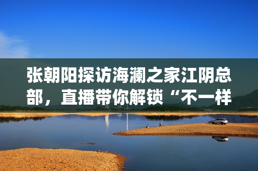张朝阳探访海澜之家江阴总部，直播带你解锁“不一样的海澜之家”(张朝阳探访海澜之家总部)