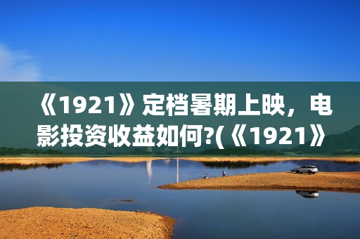 《1921》定档暑期上映，电影投资收益如何?(《1921》上映)