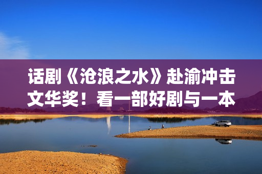 话剧《沧浪之水》赴渝冲击文华奖！看一部好剧与一本好书如何“联袂演出”(话剧 沧浪之水)