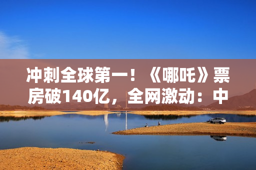 冲刺全球第一！《哪吒》票房破140亿，全网激动：中国文化终于被看见