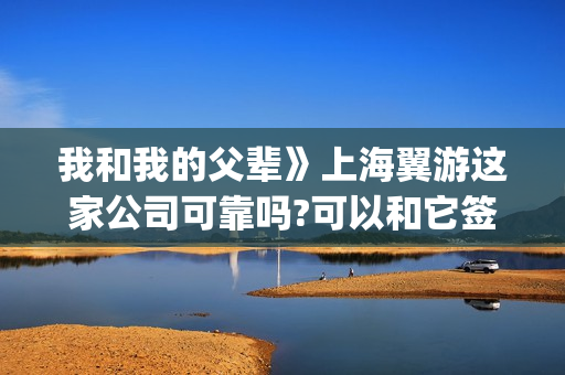 我和我的父辈》上海翼游这家公司可靠吗?可以和它签投资协议吗(我和我的父辈剧情介绍)