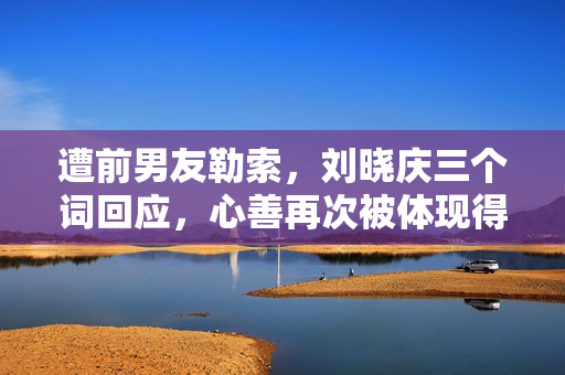 遭前男友勒索，刘晓庆三个词回应，心善再次被体现得淋漓尽致！