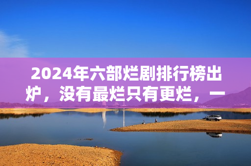2024年六部烂剧排行榜出炉，没有最烂只有更烂，一部没看才叫幸运