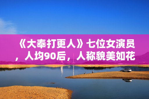 《大奉打更人》七位女演员，人均90后，人称貌美如花女子天团