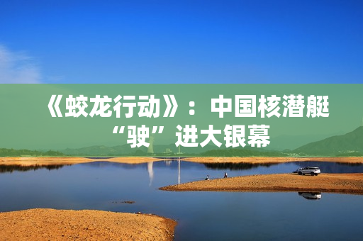 《蛟龙行动》：中国核潜艇“驶”进大银幕