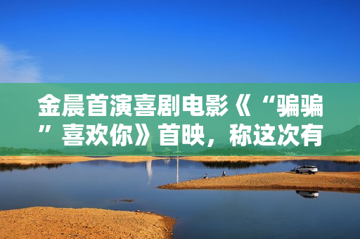 金晨首演喜剧电影《“骗骗”喜欢你》首映，称这次有突破