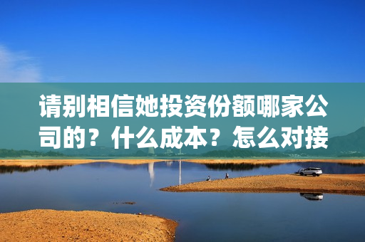 请别相信她投资份额哪家公司的？什么成本？怎么对接？(请别相信她投资6万亏多少)