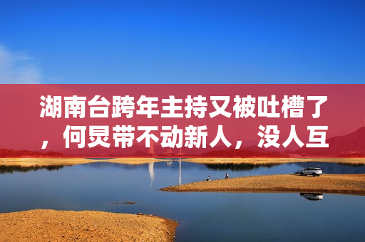 湖南台跨年主持又被吐槽了，何炅带不动新人，没人互动嗓子都哑了