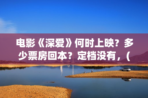 电影《深爱》何时上映？多少票房回本？定档没有，(深爱这部电影最后在一起了吗)