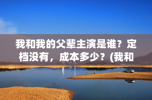 我和我的父辈主演是谁？定档没有，成本多少？(我和我的父辈主题曲)