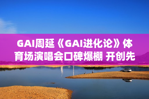 GAI周延《GAI进化论》体育场演唱会口碑爆棚 开创先河的史诗级现场(gai 周延)