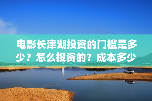 电影长津湖投资的门槛是多少？怎么投资的？成本多少？(长津湖电影投资项目)