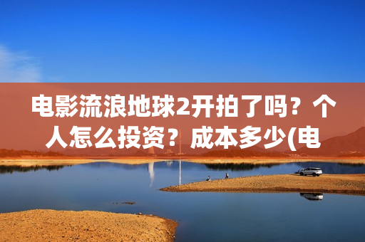 电影流浪地球2开拍了吗？个人怎么投资？成本多少(电影流浪地球2演员表)