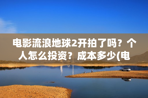 电影流浪地球2开拍了吗？个人怎么投资？成本多少(电影流浪地球2在线观看)