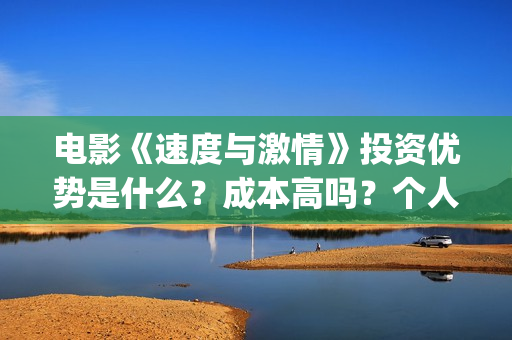 电影《速度与激情》投资优势是什么？成本高吗？个人怎么投资一份？(电影速度与激情10国语完整免费)