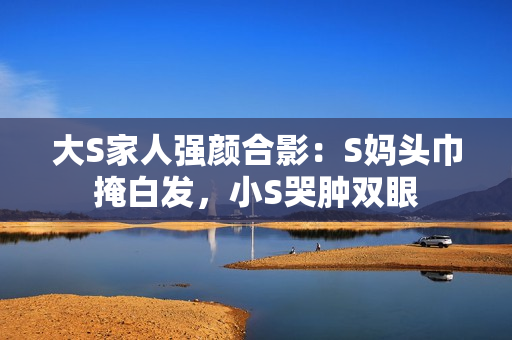 大S家人强颜合影：S妈头巾掩白发，小S哭肿双眼