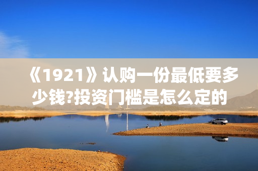 《1921》认购一份最低要多少钱?投资门槛是怎么定的(《1921》首发预告)