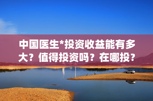 中国医生*投资收益能有多大？值得投资吗？在哪投？(中国医生投资了多少钱)
