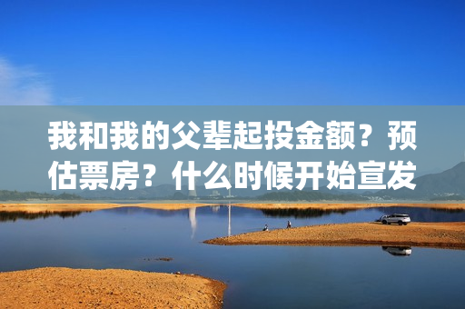 我和我的父辈起投金额？预估票房？什么时候开始宣发？(我和我的父辈说的是啥)