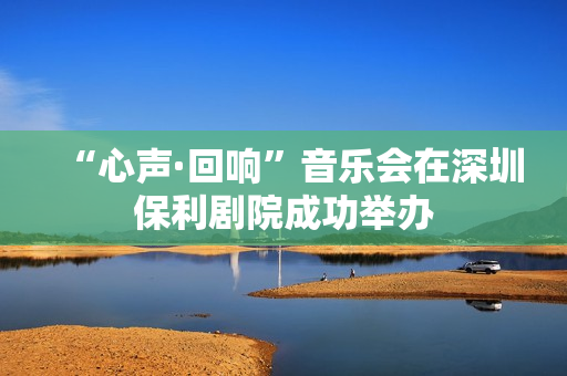 “心声·回响”音乐会在深圳保利剧院成功举办
