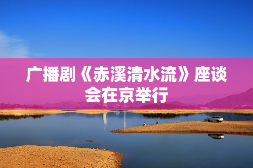 广播剧《赤溪清水流》座谈会在京举行 广播剧《赤溪清水流》座谈会在京举行