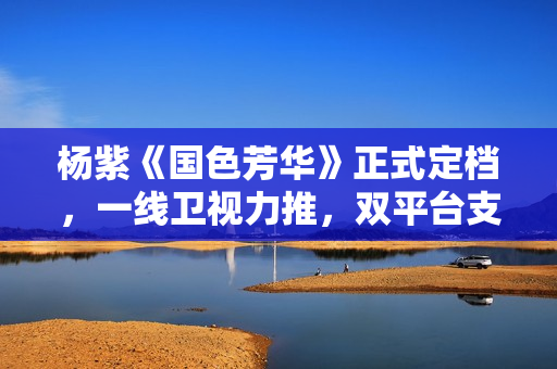 杨紫《国色芳华》正式定档，一线卫视力推，双平台支持，这剧得爆