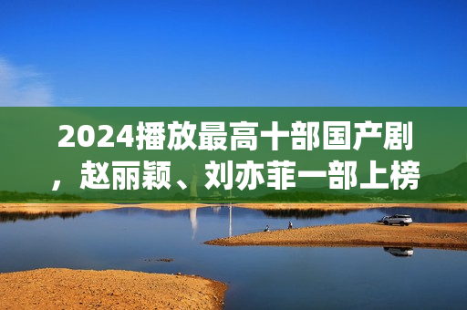 2024播放最高十部国产剧，赵丽颖、刘亦菲一部上榜，第十仅播33天