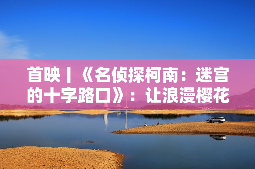 首映丨《名侦探柯南：迷宫的十字路口》：让浪漫樱花替你告白