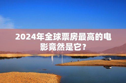2024年全球票房最高的电影竟然是它？