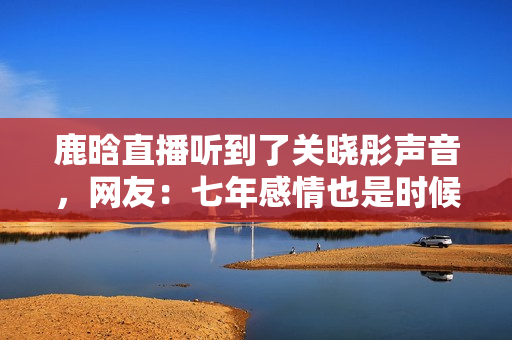 鹿晗直播听到了关晓彤声音，网友：七年感情也是时候结婚了！