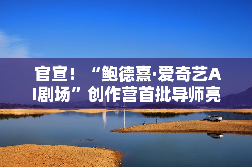  官宣！“鲍德熹·爱奇艺AI剧场”创作营首批导师亮相