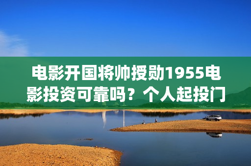 电影开国将帅授勋1955电影投资可靠吗？个人起投门槛多少？上映时间多少？(电影开国将帅授衔演员表)