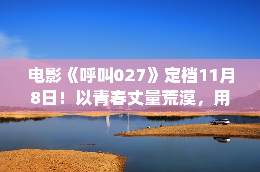 电影《呼叫027》定档11月8日！以青春丈量荒漠，用信念寻找希望(电影《呼叫027》简介)