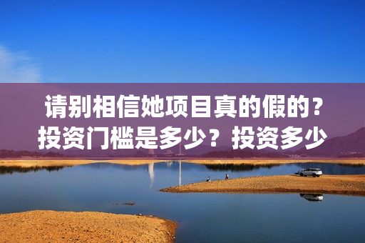 请别相信她项目真的假的?投资门槛是多少?投资多少钱?(请别相信我) 请别相信她项目真的假的?投资门槛是多少?投资多少钱?(请别相信我)