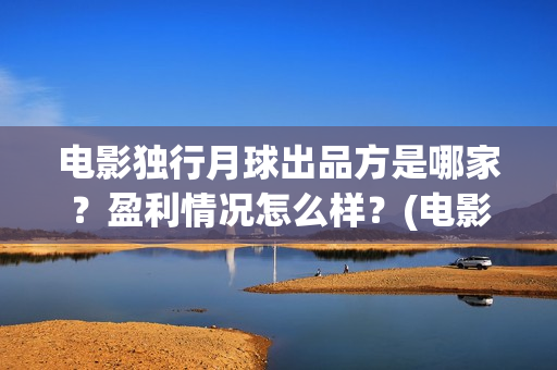 电影独行月球出品方是哪家?盈利情况怎么样?(电影 独行月球) 电影独行月球出品方是哪家?盈利情况怎么样?(电影 独行月球)