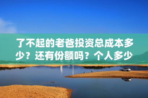 了不起的老爸投资总成本多少?还有份额吗?个人多少起投?(了不起的老爸投资多少) 了不起的老爸投资总成本多少?还有份额吗?个人多少起投?(了不起的老爸投资多少)