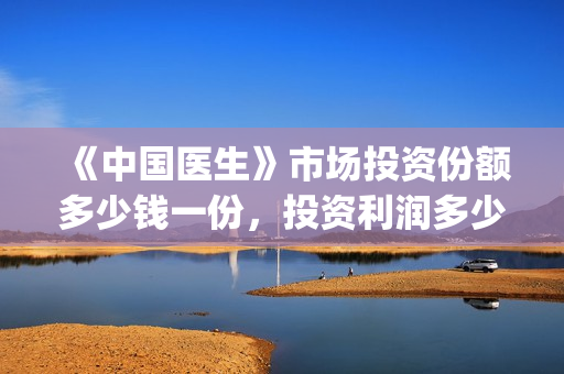 《中国医生》市场投资份额多少钱一份,投资利润多少到账?(“中国医生”) 《中国医生》市场投资份额多少钱一份,投资利润多少到账?(“中国医生”)