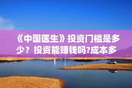 《中国医生》投资门槛是多少？投资能赚钱吗?成本多少？(《中国医生》抢先)
