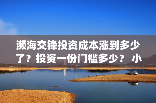 濒海交锋投资成本涨到多少了？投资一份门槛多少？ 小池还有份额吗？(濒海交锋都谁投资了)