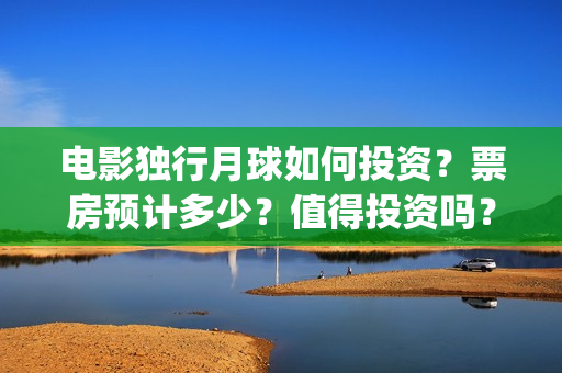 电影独行月球如何投资？票房预计多少？值得投资吗？(电影独行月球如何看)