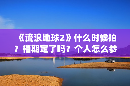 《流浪地球2》什么时候拍？档期定了吗？个人怎么参与投资？(流浪地球2演员表全部名单)