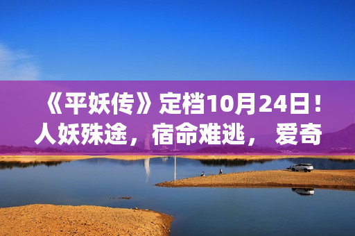 《平妖传》定档10月24日！人妖殊途，宿命难逃， 爱奇艺独家开启山海界传奇！(《平妖传》定档10月24日)