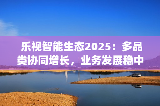  乐视智能生态2025：多品类协同增长，业务发展稳中增效(乐视生态官网)